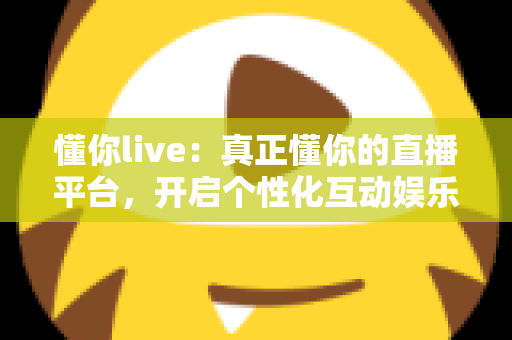 懂你live：真正懂你的直播平台，开启个性化互动娱乐新体验