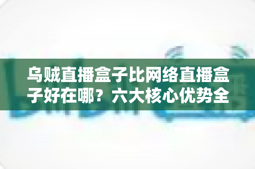 乌贼直播盒子比网络直播盒子好在哪？六大核心优势全方位解析，助你选出最合适的观影设备