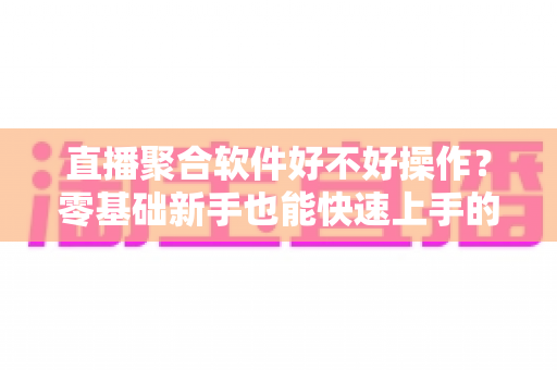 直播聚合软件好不好操作？零基础新手也能快速上手的直播聚合工具深度评测与使用指南