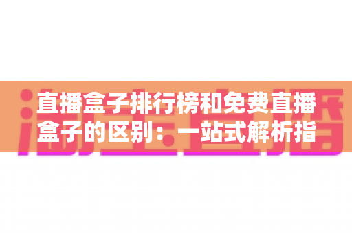 直播盒子排行榜和免费直播盒子的区别：一站式解析指南，助你轻松选出理想观看方案