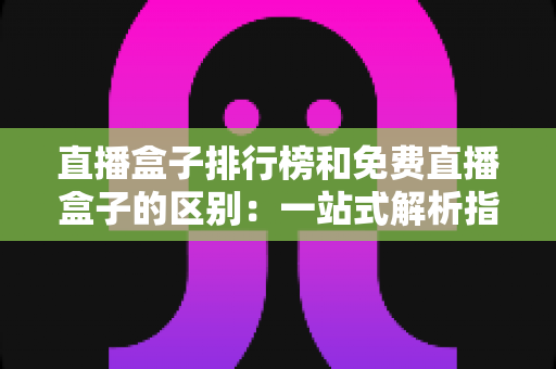 直播盒子排行榜和免费直播盒子的区别：一站式解析指南，助你轻松选出理想观看方案