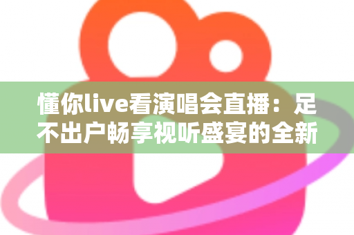 懂你live看演唱会直播：足不出户畅享视听盛宴的全新追星指南