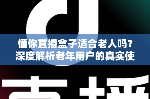 懂你直播盒子适合老人吗？深度解析老年用户的真实使用体验与选购指南