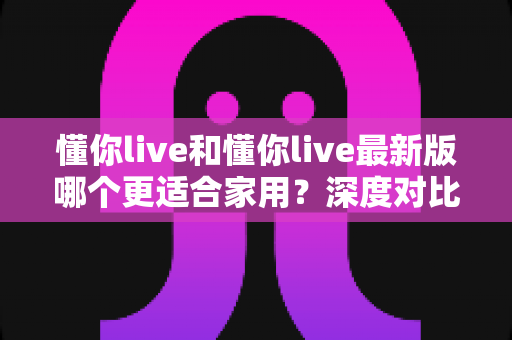 懂你live和懂你live最新版哪个更适合家用？深度对比分析帮你做出明智选择