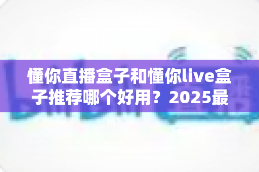 懂你直播盒子和懂你live盒子推荐哪个好用?2025最新选购指南与深度对比测评 懂你直播盒子和懂你live盒子推荐哪个好用?2025最新选购指南与深度对比测评