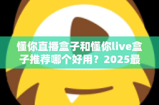 懂你直播盒子和懂你live盒子推荐哪个好用?2025最新选购指南与深度对比测评 懂你直播盒子和懂你live盒子推荐哪个好用?2025最新选购指南与深度对比测评