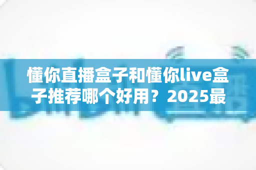 懂你直播盒子和懂你live盒子推荐哪个好用？2025最新选购指南与深度对比测评