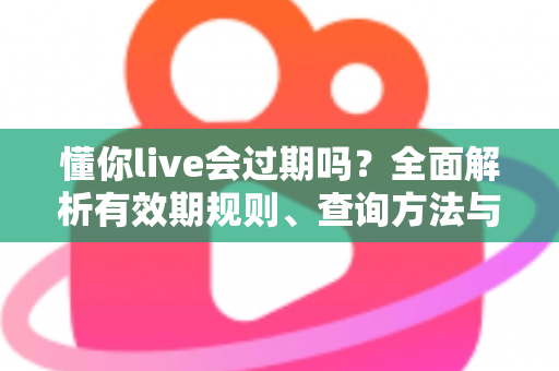 懂你live会过期吗？全面解析有效期规则、查询方法与实用应对指南