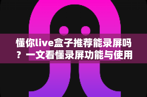 懂你live盒子推荐能录屏吗？一文看懂录屏功能与使用全攻略