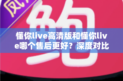 懂你live高清版和懂你live哪个售后更好？深度对比两大版本售后服务差异，助你做出明智选择