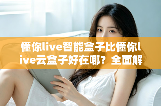 懂你live智能盒子比懂你live云盒子好在哪？全面解析帮你选对电视盒子