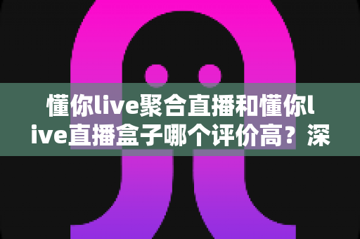 懂你live聚合直播和懂你live直播盒子哪个评价高？深度对比评测帮你选对不踩坑