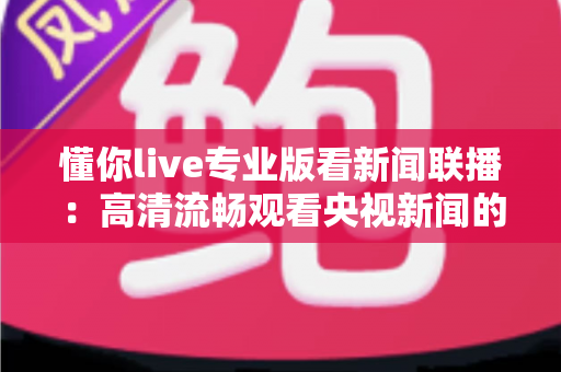 懂你live专业版看新闻联播：高清流畅观看央视新闻的实用指南与深度解析