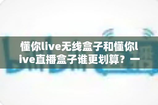 懂你live无线盒子和懂你live直播盒子谁更划算？一篇文章帮你算清性价比这笔账