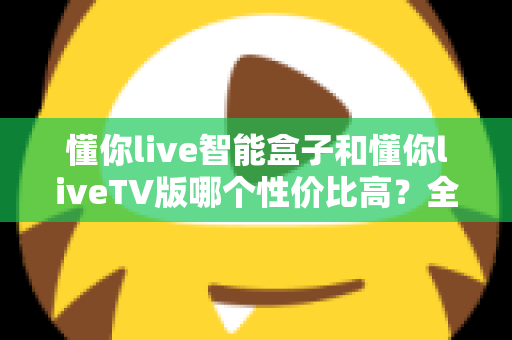 懂你live智能盒子和懂你liveTV版哪个性价比高?全方位深度对比,帮你选对不花冤枉钱 懂你live智能盒子和懂你liveTV版哪个性价比高?全方位深度对比,帮你选对不花冤枉钱