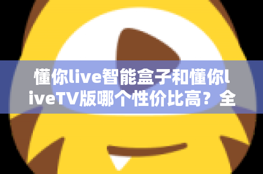 懂你live智能盒子和懂你liveTV版哪个性价比高?全方位深度对比,帮你选对不花冤枉钱 懂你live智能盒子和懂你liveTV版哪个性价比高?全方位深度对比,帮你选对不花冤枉钱
