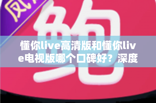 懂你live高清版和懂你live电视版哪个口碑好？深度对比助你选出更适合的版本