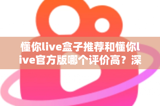 懂你live盒子推荐和懂你live官方版哪个评价高？深度对比分析与选购指南全解析