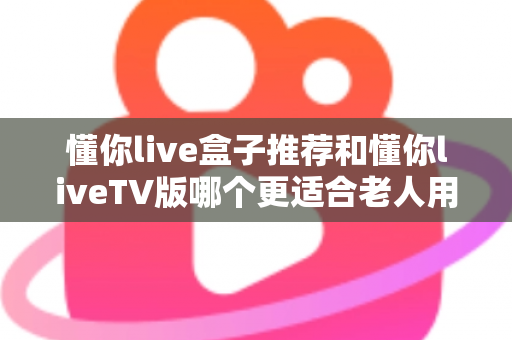 懂你live盒子推荐和懂你liveTV版哪个更适合老人用？全面对比指南帮您做出最佳选择
