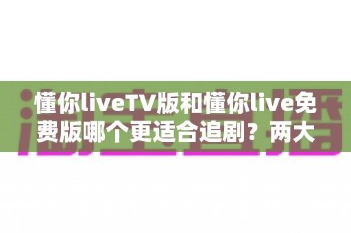 懂你liveTV版和懂你live免费版哪个更适合追剧?两大版本全方位对比指南 懂你liveTV版和懂你live免费版哪个更适合追剧?两大版本全方位对比指南