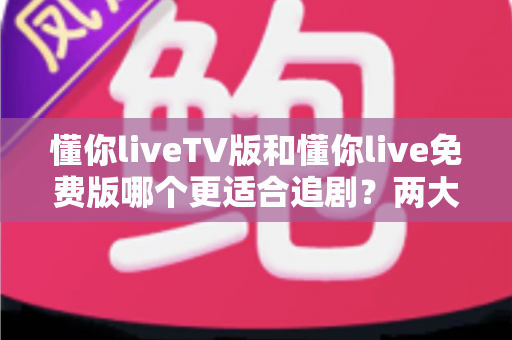 懂你liveTV版和懂你live免费版哪个更适合追剧？两大版本全方位对比指南