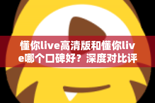 懂你live高清版和懂你live哪个口碑好？深度对比评测帮你选对版本