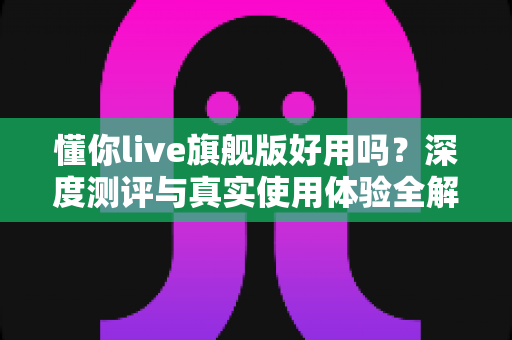 懂你live旗舰版好用吗?深度测评与真实使用体验全解析 懂你live旗舰版好用吗?深度测评与真实使用体验全解析