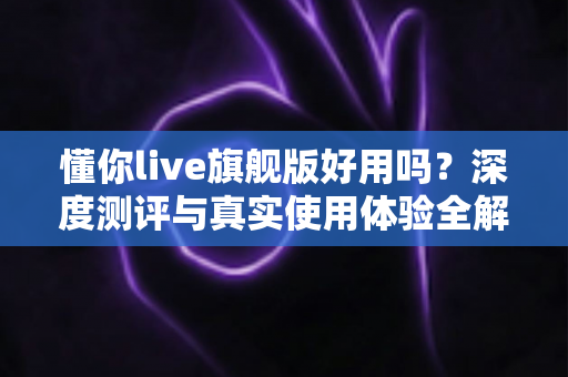 懂你live旗舰版好用吗?深度测评与真实使用体验全解析 懂你live旗舰版好用吗?深度测评与真实使用体验全解析