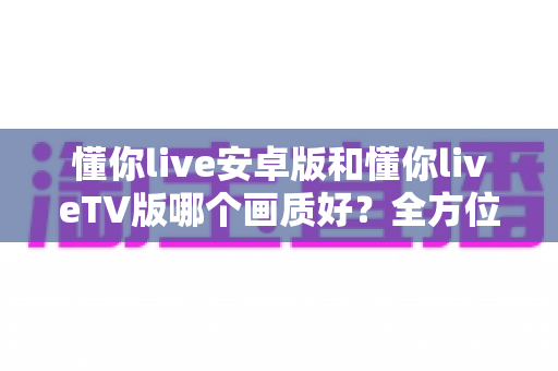懂你live安卓版和懂你liveTV版哪个画质好？全方位深度对比分析与选购指南