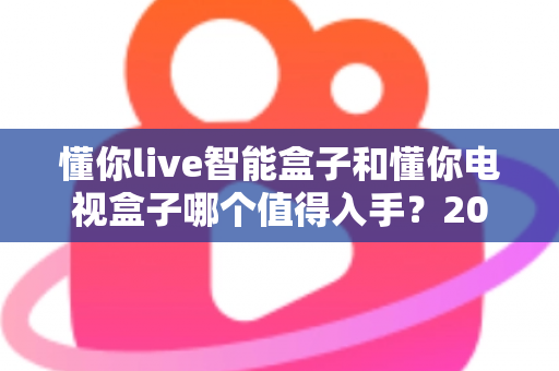 懂你live智能盒子和懂你电视盒子哪个值得入手？2025最全深度对比选购指南一次看懂