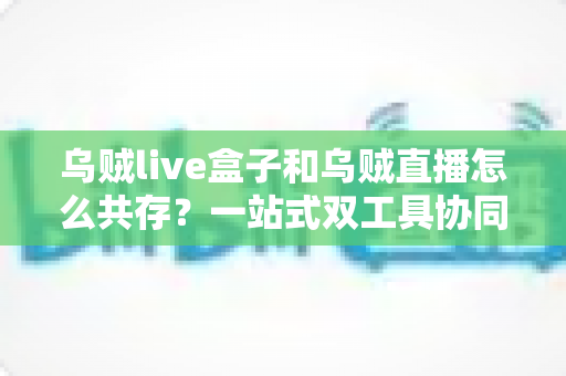 乌贼live盒子和乌贼直播怎么共存？一站式双工具协同使用全攻略与避坑指南