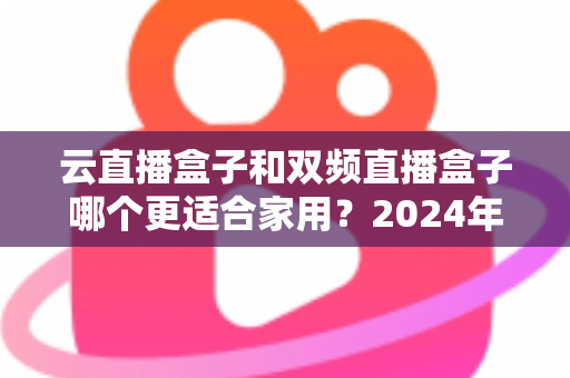 云直播盒子和双频直播盒子哪个更适合家用？2024年家庭选购完全指南