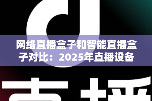 网络直播盒子和智能直播盒子对比：2025年直播设备选购全攻略与深度解析