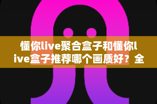 懂你live聚合盒子和懂你live盒子推荐哪个画质好？全面对比评测帮你选对不踩坑