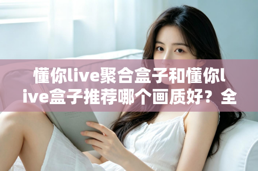 懂你live聚合盒子和懂你live盒子推荐哪个画质好？全面对比评测帮你选对不踩坑