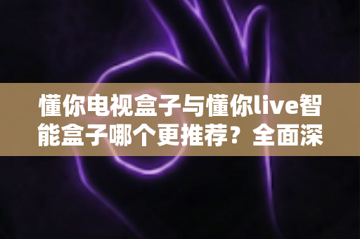 懂你电视盒子与懂你live智能盒子哪个更推荐？全面深度对比解析，帮你选对不踩坑