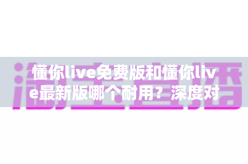 懂你live免费版和懂你live最新版哪个耐用？深度对比解析，帮你选对更耐用的版本