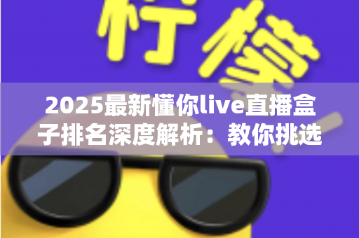 2025最新懂你live直播盒子排名深度解析：教你挑选最适合自己的直播神器