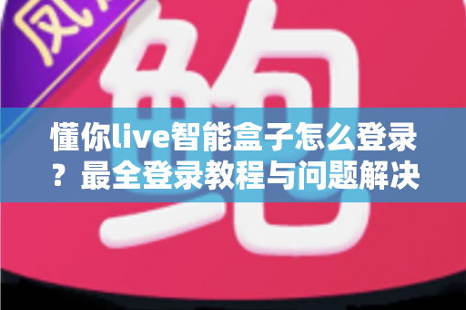 懂你live智能盒子怎么登录？最全登录教程与问题解决指南一次掌握