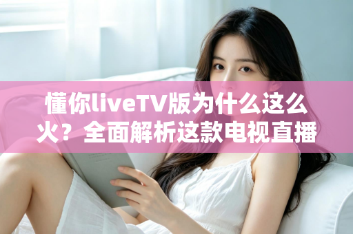 懂你liveTV版为什么这么火？全面解析这款电视直播软件走红背后的真相与家庭观影新趋势
