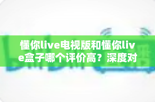 懂你live电视版和懂你live盒子哪个评价高?深度对比评测帮你选对不踩坑 懂你live电视版和懂你live盒子哪个评价高?深度对比评测帮你选对不踩坑