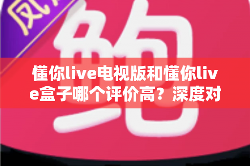 懂你live电视版和懂你live盒子哪个评价高?深度对比评测帮你选对不踩坑 懂你live电视版和懂你live盒子哪个评价高?深度对比评测帮你选对不踩坑