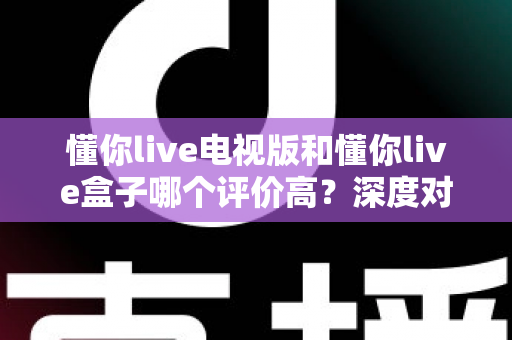 懂你live电视版和懂你live盒子哪个评价高？深度对比评测帮你选对不踩坑