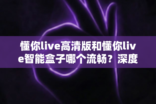 懂你live高清版和懂你live智能盒子哪个流畅？深度实测对比帮你选对不踩坑