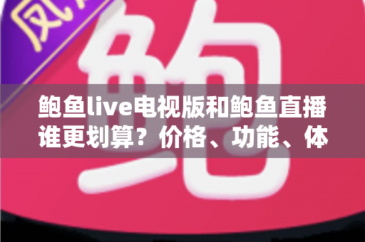 鲍鱼live电视版和鲍鱼直播谁更划算？价格、功能、体验三维深度解析，帮你把钱花在刀刃上