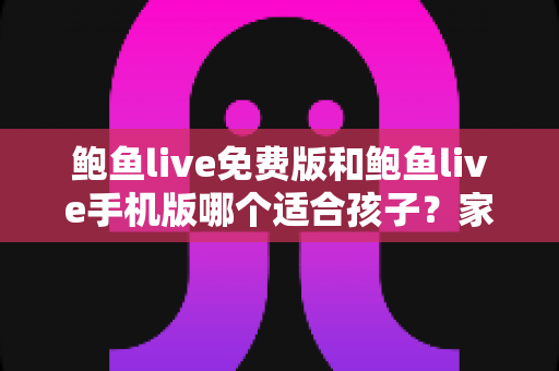 鲍鱼live免费版和鲍鱼live手机版哪个适合孩子？家长必读的直播类应用选择与安全指南