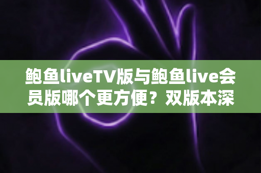 鲍鱼liveTV版与鲍鱼live会员版哪个更方便？双版本深度对比与场景化选择指南