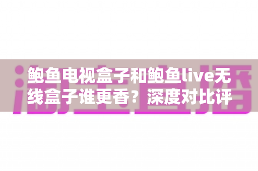 鲍鱼电视盒子和鲍鱼live无线盒子谁更香？深度对比评测助你选对不踩坑