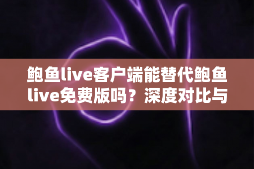 鲍鱼live客户端能替代鲍鱼live免费版吗？深度对比与实用选择指南