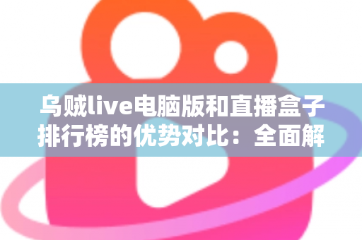 乌贼live电脑版和直播盒子排行榜的优势对比：全面解析两大观看方案，帮你选对不选贵
